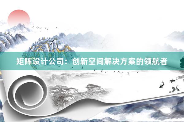 矩阵设计公司：创新空间解决方案的领航者